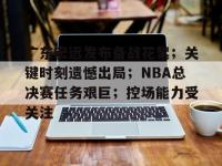 包含广东宏远发布备战花絮；关键时刻遗憾出局；NBA总决赛任务艰巨；控场能力受关注的词条-开云体育app